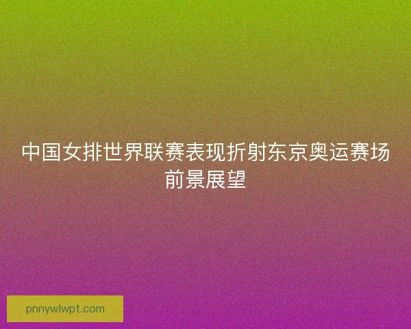 中国女排世界联赛表现折射东京奥运赛场前景展望